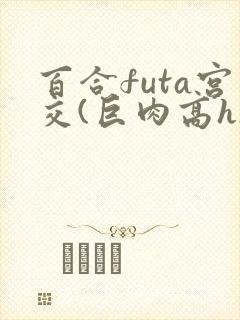 百合futa宫交(巨肉高h)1vn