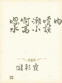 嗯啊潮喷肉失禁水高小说