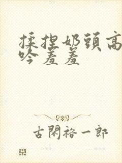 揉捏奶头高潮呻吟羞羞