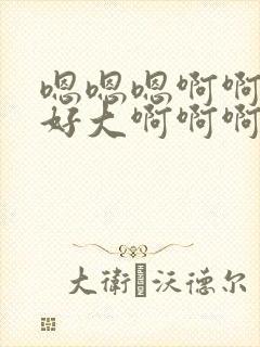 嗯嗯嗯啊啊啊啊好大啊啊啊啊