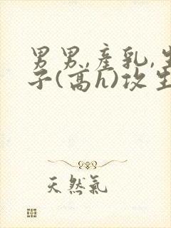 男男,产乳,生子(高h)攻生子