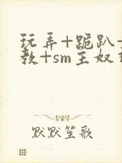 玩弄+跪趴+调教+sm主奴视频