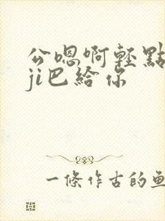 公嗯啊轻点公大ji巴给你