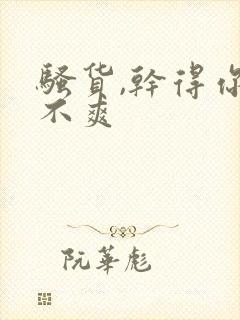 骚货,干得你爽不爽