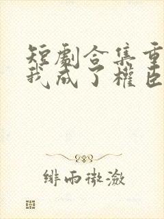 短剧合集重生后我成了权臣的掌中娇