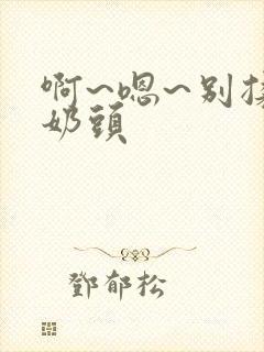 啊~嗯~别揉我奶头