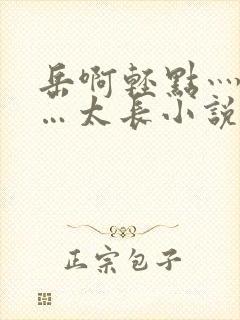 岳啊轻点灬太粗…太长小说