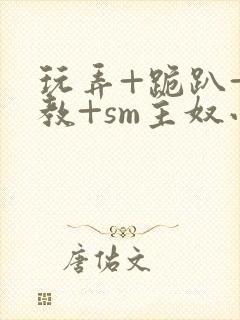 玩弄+跪趴+调教+sm主奴小说