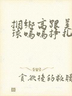 捆绑高跟美女口球呜呜挣扎