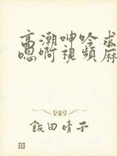 高潮呻吟求饶h嗯啊视频麻豆封面