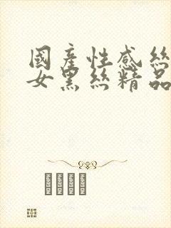 国产性感丝袜美女黑丝精品久久