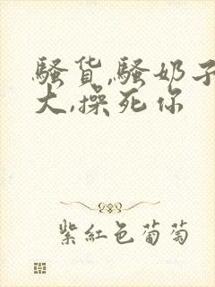 骚货,骚奶子真大,操死你