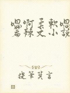 嗯啊柔软嗯啊短篇辣文小说合集h