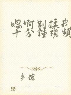 嗯啊别揉我奶头十分钟视频