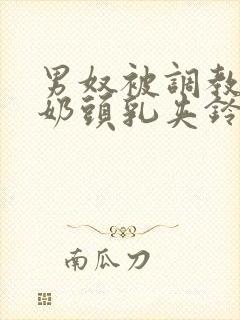 男奴被调教折磨奶头乳夹铃铛小说