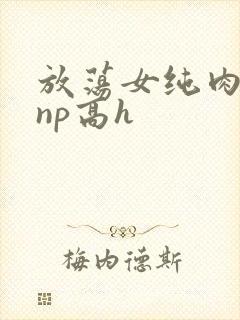 放荡女纯肉辣文np高h