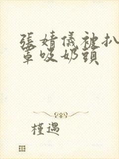 张婧仪被扒开胸罩吸奶头