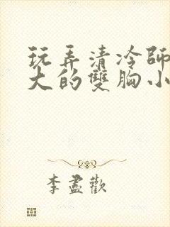 玩弄清冷师尊硕大的双胸小说