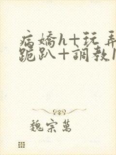 病娇h+玩弄+跪趴+调教1v1