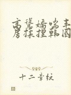 高耸娇喘丰满乳房揉捏韩国