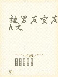 被男友室友强了h文