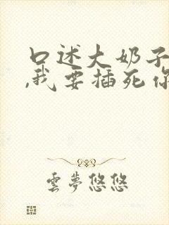 口述大奶子骚货,我要插死你