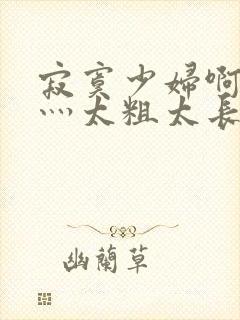 寂寞少妇啊轻点灬太粗太长了