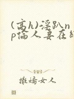 (高h)淫趴np伦人妻在线阅读