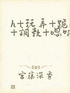 h+玩弄+跪趴+调教+嗯呐女友