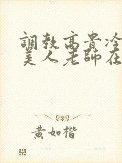 调教高贵冷艳的美人老师在线阅读