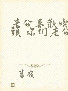 老公喜欢吃我乳头 你们老公会吗