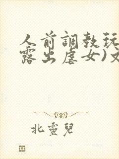 人前调教玩弄(露出虐女)文