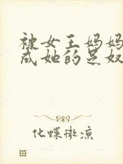 被女王妈妈调教成她的足奴小说