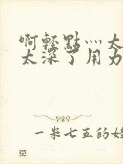 啊轻点灬太粗嗯太深了用力的