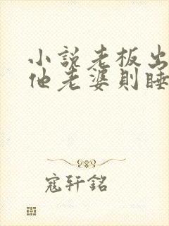 小说老板出轨,他老婆则睡了我免费阅读