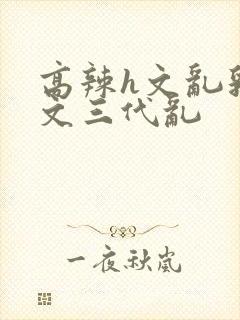 高辣h文乱乳h文三代乱