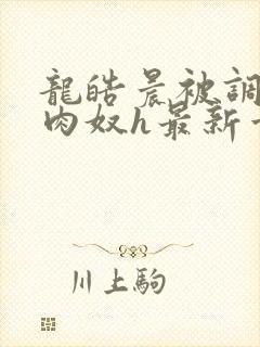 龙皓晨被调教成肉奴h最新章节列表