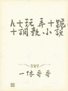 h+玩弄+跪趴+调教小说