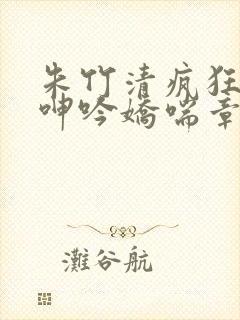 朱竹清疯狂吞吐呻吟娇喘章节