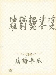 他总把清冷老婆亲到哭全文免费阅读