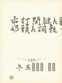 乖打开腿h乳夹奶头h调教笔趣阁