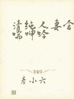 清纯人妻含羞娇喘呻吟