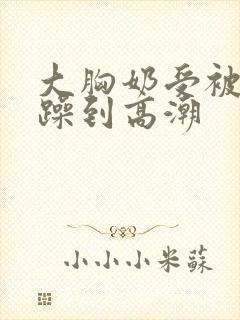 大胸奶受被狂c躁到高潮