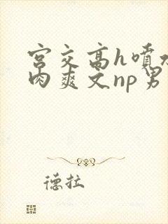 宫交高h喷水荡肉爽文np男男