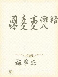 国产高潮精品呻吟久久八