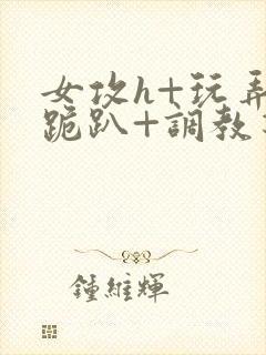 女攻h+玩弄+跪趴+调教花