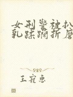 女刑警被扒开双乳蹂躏折磨小说