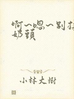 啊~嗯~别揉我奶头