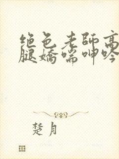 绝色老师高抬玉腿娇喘呻吟小说