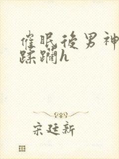 催眠后男神任我蹂躏h